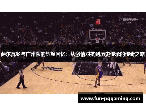 萨尔瓦多与广州队的辉煌回忆：从激情对抗到历史传承的传奇之路