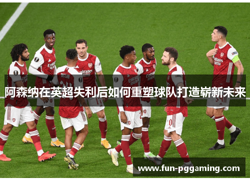 阿森纳在英超失利后如何重塑球队打造崭新未来
