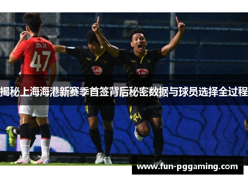 揭秘上海海港新赛季首签背后秘密数据与球员选择全过程