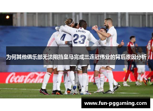 为何其他俱乐部无法阻挡皇马完成三连冠伟业的背后原因分析