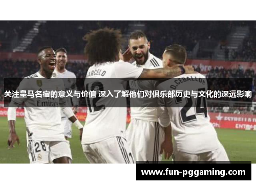 关注皇马名宿的意义与价值 深入了解他们对俱乐部历史与文化的深远影响