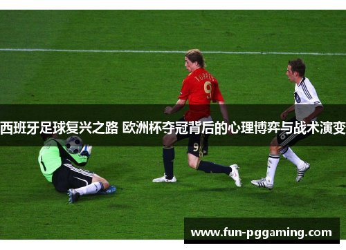 西班牙足球复兴之路 欧洲杯夺冠背后的心理博弈与战术演变
