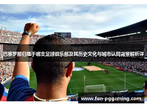 巴塞罗那归属于哪支足球俱乐部及其历史文化与城市认同背景解析详
