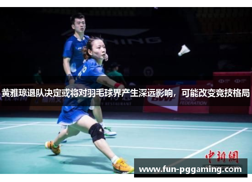 黄雅琼退队决定或将对羽毛球界产生深远影响，可能改变竞技格局