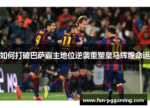 如何打破巴萨霸主地位逆袭重塑皇马辉煌命运