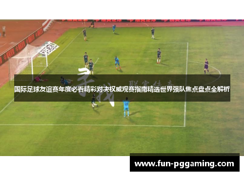 国际足球友谊赛年度必看精彩对决权威观赛指南精选世界强队焦点盘点全解析 国际足球友谊赛年度必看精彩对决权威观赛指南精选世界强队焦点盘点全解析
