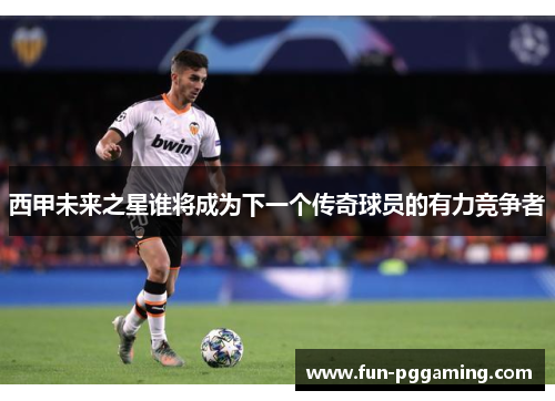 西甲未来之星谁将成为下一个传奇球员的有力竞争者 西甲未来之星谁将成为下一个传奇球员的有力竞争者