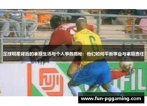 足球明星背后的家庭生活与个人事务揭秘：他们如何平衡事业与家庭责任